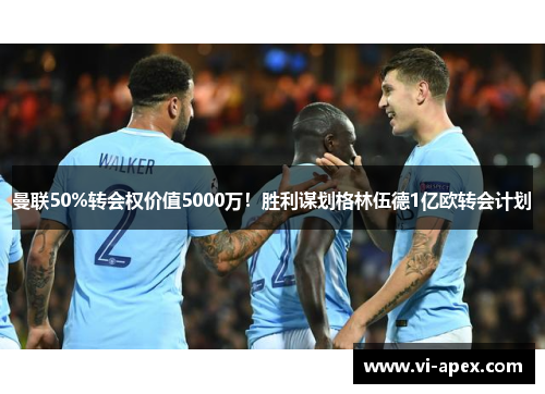 曼联50%转会权价值5000万！胜利谋划格林伍德1亿欧转会计划