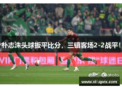 朴志洙头球扳平比分，三镇客场2-2战平！