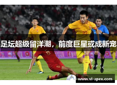 足坛超级留洋潮，前度巨星或成新宠